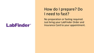 How do I prepare? Do
I need to fast?
No preparation or fasting required.
Just bring your LabFinder Order and
Insurance Card to your appointment.
 