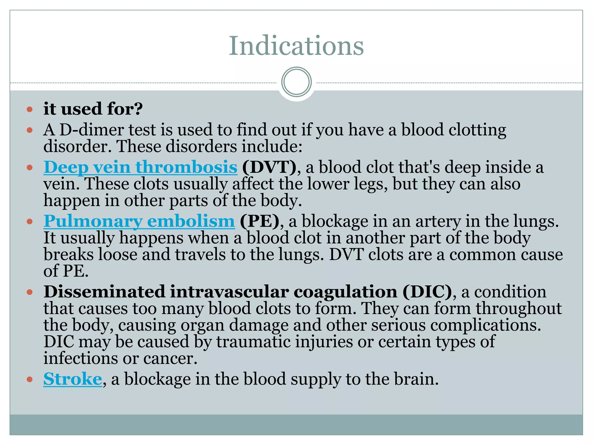 Indications
 it used for?
 A D-dimer test is used to find out if you have a blood clotting
disorder. These disorders include:
 Deep vein thrombosis (DVT), a blood clot that's deep inside a
vein. These clots usually affect the lower legs, but they can also
happen in other parts of the body.
 Pulmonary embolism (PE), a blockage in an artery in the lungs.
It usually happens when a blood clot in another part of the body
breaks loose and travels to the lungs. DVT clots are a common cause
of PE.
 Disseminated intravascular coagulation (DIC), a condition
that causes too many blood clots to form. They can form throughout
the body, causing organ damage and other serious complications.
DIC may be caused by traumatic injuries or certain types of
infections or cancer.
 Stroke, a blockage in the blood supply to the brain.
 