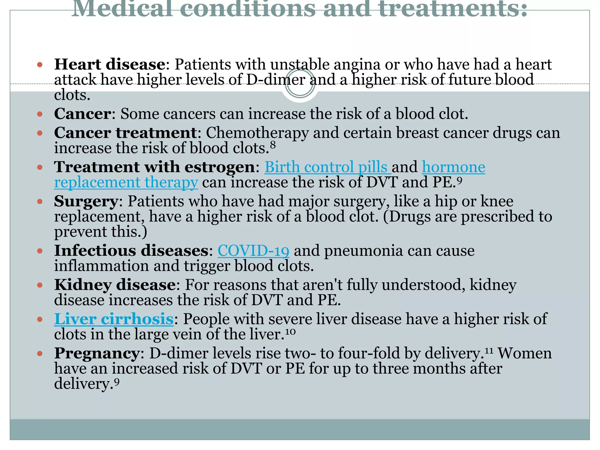 Medical conditions and treatments:
 Heart disease: Patients with unstable angina or who have had a heart
attack have higher levels of D-dimer and a higher risk of future blood
clots.
 Cancer: Some cancers can increase the risk of a blood clot.
 Cancer treatment: Chemotherapy and certain breast cancer drugs can
increase the risk of blood clots.8
 Treatment with estrogen: Birth control pills and hormone
replacement therapy can increase the risk of DVT and PE.9
 Surgery: Patients who have had major surgery, like a hip or knee
replacement, have a higher risk of a blood clot. (Drugs are prescribed to
prevent this.)
 Infectious diseases: COVID-19 and pneumonia can cause
inflammation and trigger blood clots.
 Kidney disease: For reasons that aren't fully understood, kidney
disease increases the risk of DVT and PE.
 Liver cirrhosis: People with severe liver disease have a higher risk of
clots in the large vein of the liver.10
 Pregnancy: D-dimer levels rise two- to four-fold by delivery.11 Women
have an increased risk of DVT or PE for up to three months after
delivery.9
 