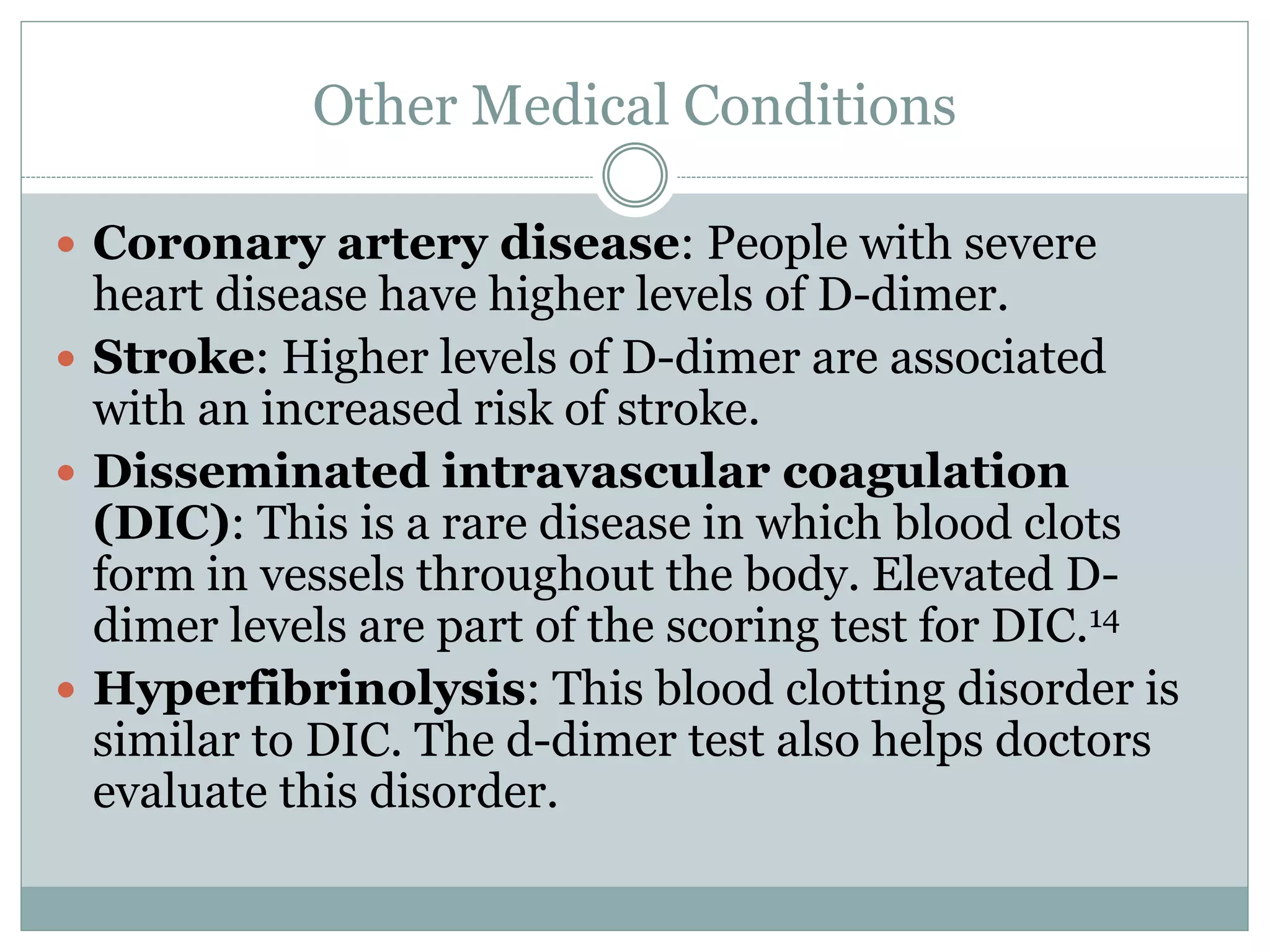 Other Medical Conditions
 Coronary artery disease: People with severe
heart disease have higher levels of D-dimer.
 Stroke: Higher levels of D-dimer are associated
with an increased risk of stroke.
 Disseminated intravascular coagulation
(DIC): This is a rare disease in which blood clots
form in vessels throughout the body. Elevated D-
dimer levels are part of the scoring test for DIC.14
 Hyperfibrinolysis: This blood clotting disorder is
similar to DIC. The d-dimer test also helps doctors
evaluate this disorder.
 