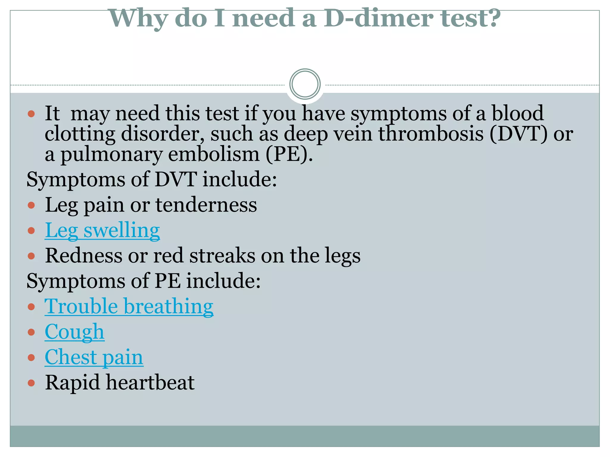Why do I need a D-dimer test?
 It may need this test if you have symptoms of a blood
clotting disorder, such as deep vein thrombosis (DVT) or
a pulmonary embolism (PE).
Symptoms of DVT include:
 Leg pain or tenderness
 Leg swelling
 Redness or red streaks on the legs
Symptoms of PE include:
 Trouble breathing
 Cough
 Chest pain
 Rapid heartbeat
 