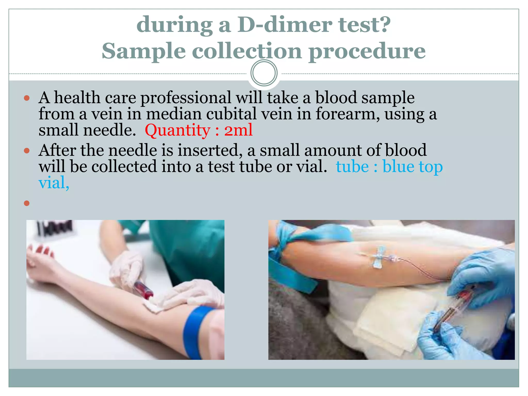 during a D-dimer test?
Sample collection procedure
 A health care professional will take a blood sample
from a vein in median cubital vein in forearm, using a
small needle. Quantity : 2ml
 After the needle is inserted, a small amount of blood
will be collected into a test tube or vial. tube : blue top
vial,

 