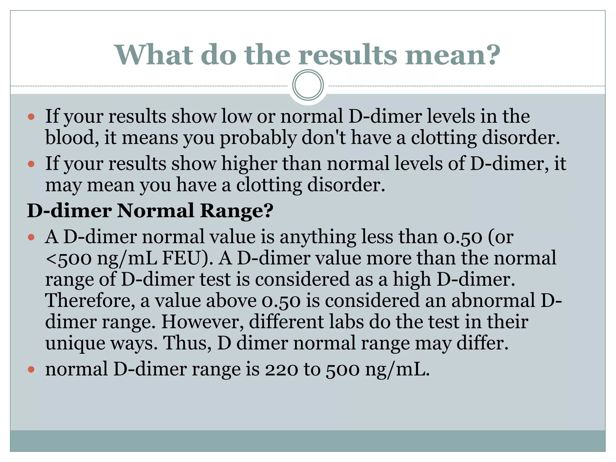 What do the results mean?
 If your results show low or normal D-dimer levels in the
blood, it means you probably don't have a clotting disorder.
 If your results show higher than normal levels of D-dimer, it
may mean you have a clotting disorder.
D-dimer Normal Range?
 A D-dimer normal value is anything less than 0.50 (or
<500 ng/mL FEU). A D-dimer value more than the normal
range of D-dimer test is considered as a high D-dimer.
Therefore, a value above 0.50 is considered an abnormal D-
dimer range. However, different labs do the test in their
unique ways. Thus, D dimer normal range may differ.
 normal D-dimer range is 220 to 500 ng/mL.
 
