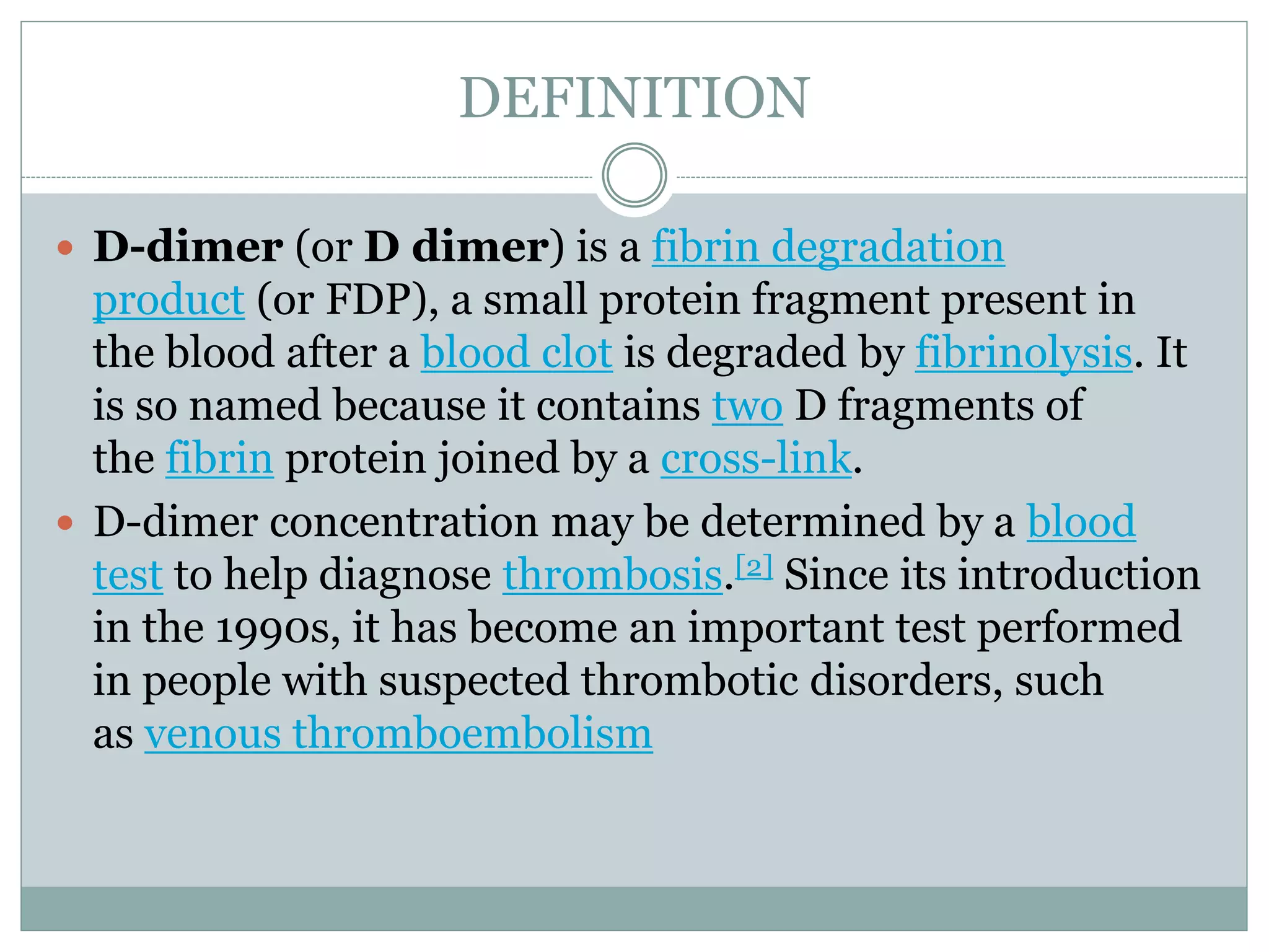 DEFINITION
 D-dimer (or D dimer) is a fibrin degradation
product (or FDP), a small protein fragment present in
the blood after a blood clot is degraded by fibrinolysis. It
is so named because it contains two D fragments of
the fibrin protein joined by a cross-link.
 D-dimer concentration may be determined by a blood
test to help diagnose thrombosis.[2] Since its introduction
in the 1990s, it has become an important test performed
in people with suspected thrombotic disorders, such
as venous thromboembolism
 