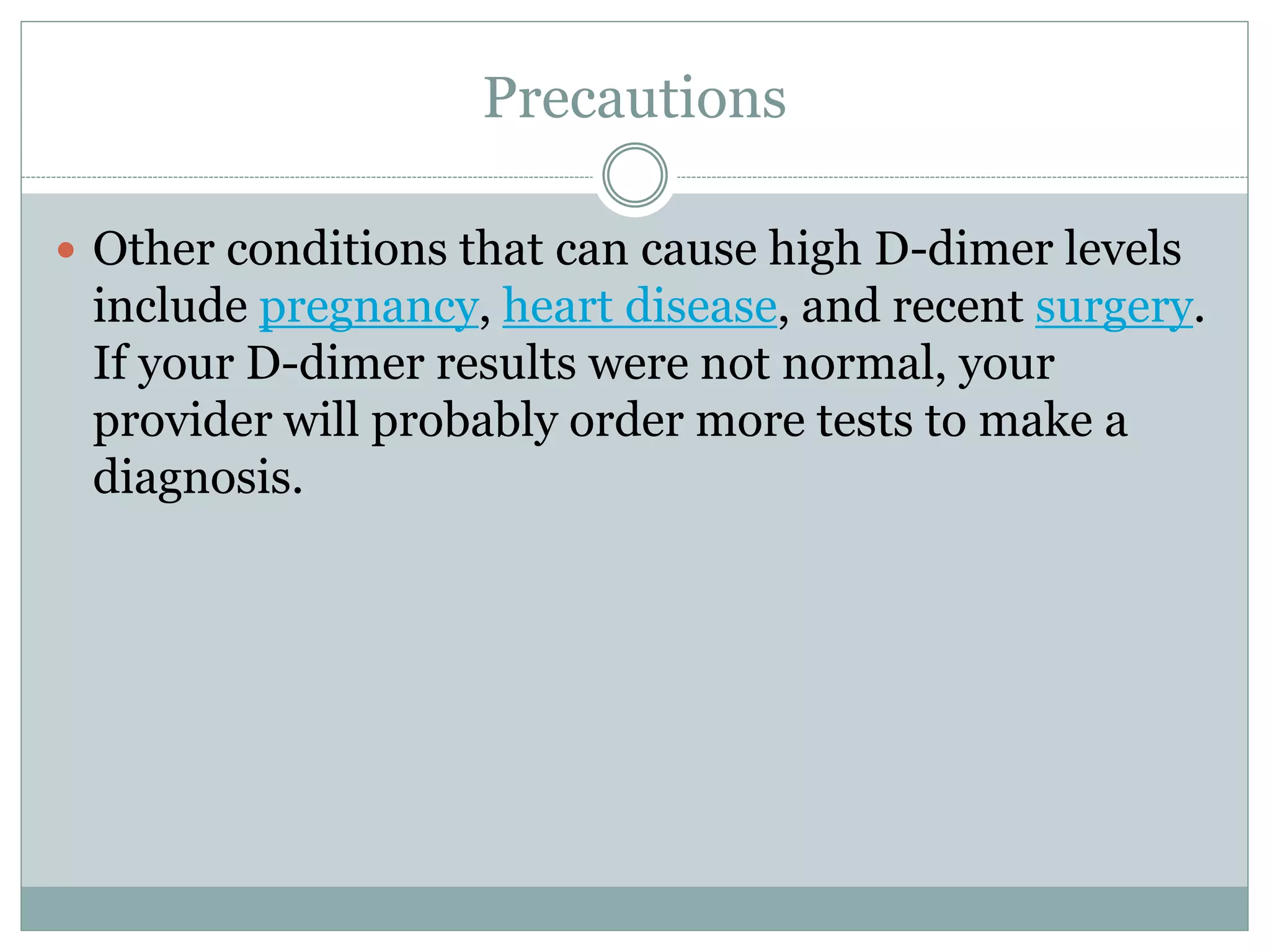 Precautions
 Other conditions that can cause high D-dimer levels
include pregnancy, heart disease, and recent surgery.
If your D-dimer results were not normal, your
provider will probably order more tests to make a
diagnosis.
 