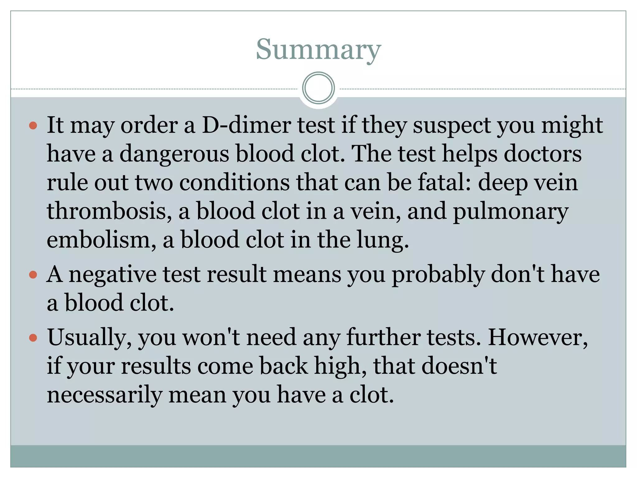 Summary
 It may order a D-dimer test if they suspect you might
have a dangerous blood clot. The test helps doctors
rule out two conditions that can be fatal: deep vein
thrombosis, a blood clot in a vein, and pulmonary
embolism, a blood clot in the lung.
 A negative test result means you probably don't have
a blood clot.
 Usually, you won't need any further tests. However,
if your results come back high, that doesn't
necessarily mean you have a clot.
 