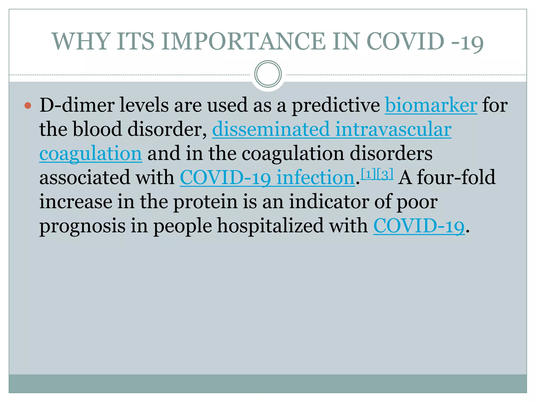 WHY ITS IMPORTANCE IN COVID -19
 D-dimer levels are used as a predictive biomarker for
the blood disorder, disseminated intravascular
coagulation and in the coagulation disorders
associated with COVID-19 infection.[1][3] A four-fold
increase in the protein is an indicator of poor
prognosis in people hospitalized with COVID-19.
 