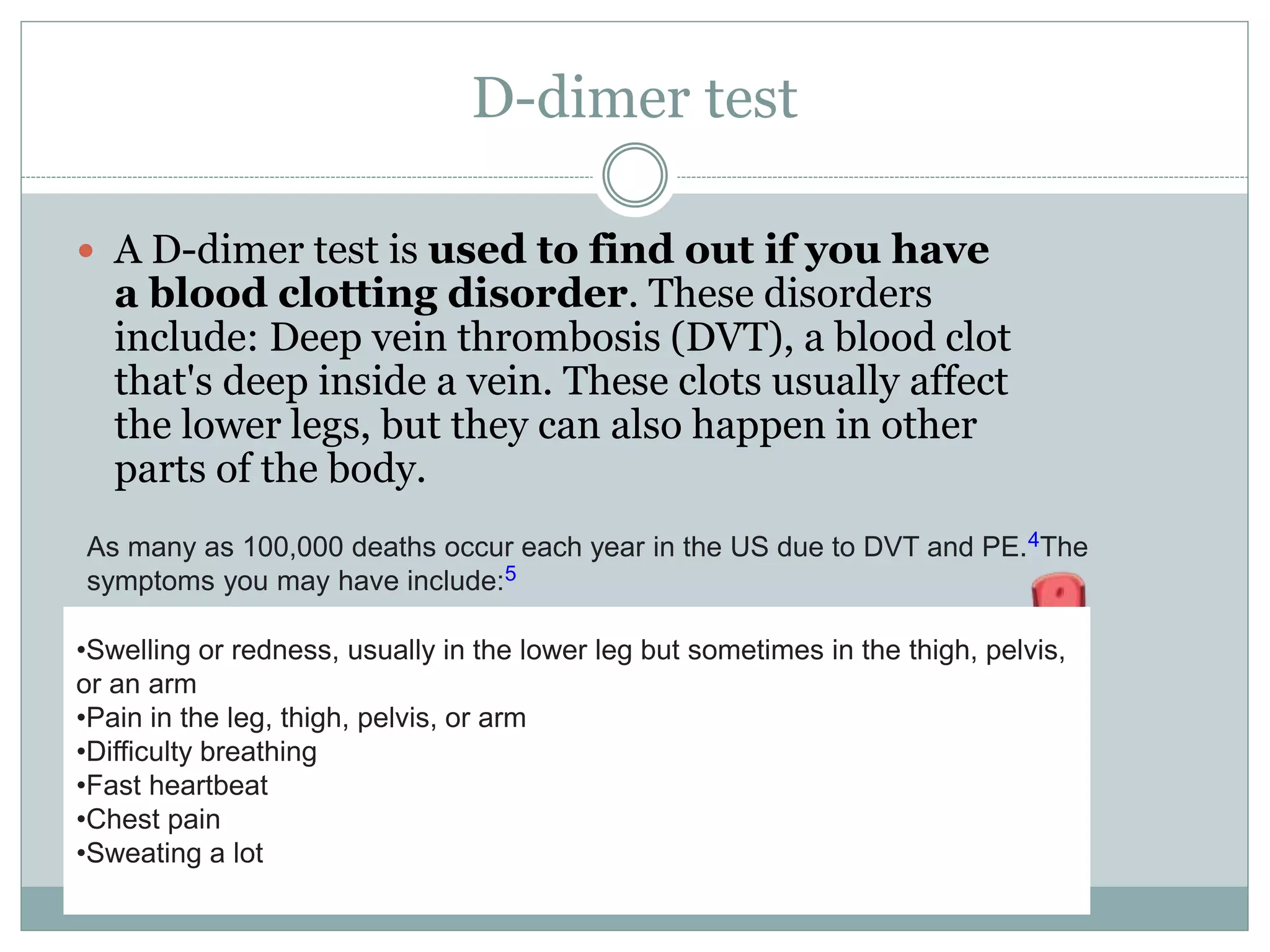 D-dimer test
 A D-dimer test is used to find out if you have
a blood clotting disorder. These disorders
include: Deep vein thrombosis (DVT), a blood clot
that's deep inside a vein. These clots usually affect
the lower legs, but they can also happen in other
parts of the body.
As many as 100,000 deaths occur each year in the US due to DVT and PE.4The
symptoms you may have include:5
•Swelling or redness, usually in the lower leg but sometimes in the thigh, pelvis,
or an arm
•Pain in the leg, thigh, pelvis, or arm
•Difficulty breathing
•Fast heartbeat
•Chest pain
•Sweating a lot
 