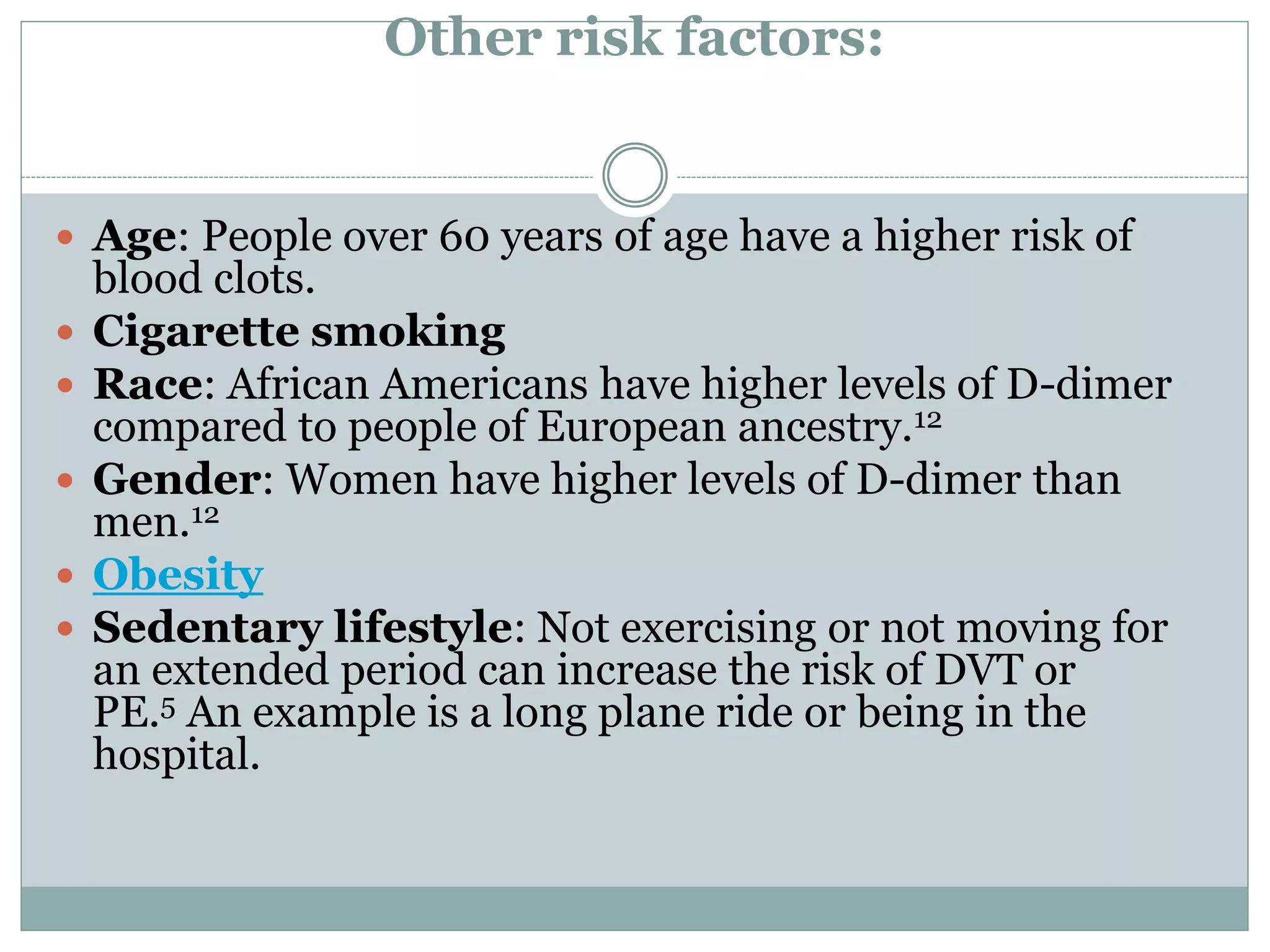 Other risk factors:
 Age: People over 60 years of age have a higher risk of
blood clots.
 Cigarette smoking
 Race: African Americans have higher levels of D-dimer
compared to people of European ancestry.12
 Gender: Women have higher levels of D-dimer than
men.12
 Obesity
 Sedentary lifestyle: Not exercising or not moving for
an extended period can increase the risk of DVT or
PE.5 An example is a long plane ride or being in the
hospital.
 