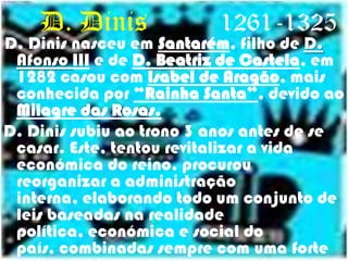     D. Dinis			1261-1325D. Dinis nasceu em Santarém, filho de D. Afonso III e de D. Beatriz de Castela, em 1282 casou comIsabel de Aragão, mais conhecida por “Rainha Santa”, devido ao Milagre das Rosas.D. Dinis subiu ao trono 3 anos antes de se casar. Este, tentou revitalizar a vida económica do reino, procurou reorganizar a administração interna, elaborando todo um conjunto de leis baseadas na realidade política, económica e social do país, combinadas sempre com uma forte actuação humana. 