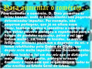 Para aumentar o comércio…Para aumentar o comércio, D. Dinis promoveu as feiras francas, onde os comerciantes não pagavam determinados impostos. Por exemplo, não pagavam portagens, que já na altura eram caras, também ajudou a incentivar o comércio com outros países e protegeu a exportação para a Europa de produtos agrícolas, peixe e sal (que tinham muito), em troca de tecidos,as ordens religiosas militares passaram a depender do rei, e foram substituídas pela Ordem de Cristo, que depois seria muito importante nos Descobrimentos. Na cultura também foi um dos reis que se distinguiu mais. Além de ser poeta, protegia os nossos escritores e fazia com que se guardassem todos os seus escritos no Estudo Geral de Lisboa.