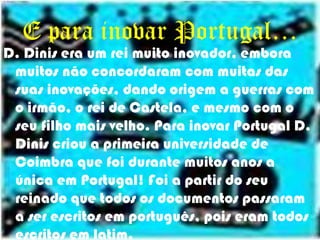 E para inovar Portugal…D. Dinis era um rei muito inovador, embora muitos não concordaram com muitas das suas inovações, dando origem a guerras com o irmão, o rei de Castela, e mesmo com o seu filho mais velho. Para inovar Portugal D. Dinis criou a primeira universidade de Coimbra que foi durante muitos anos a única em Portugal! Foi a partir do seu reinado que todos os documentos passaram a ser escritos em português, pois eram todos escritos em latim.