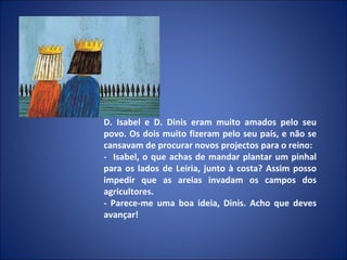 D. Isabel e D. Dinis eram muito amados pelo seu povo. Os dois muito fizeram pelo seu país, e não se cansavam de procurar novos projectos para o reino: -  Isabel, o que achas de mandar plantar um pinhal para os lados de Leiria, junto à costa? Assim posso impedir que as areias invadam os campos dos agricultores.  - Parece-me uma boa ideia, Dinis. Acho que deves avançar! 
