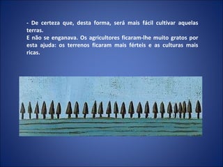 - De certeza que, desta forma, será mais fácil cultivar aquelas terras. E não se enganava. Os agricultores ficaram-lhe muito gratos por esta ajuda: os terrenos ficaram mais férteis e as culturas mais ricas. 
