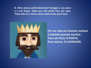 D. Dinis amava profundamente Portugal, o seu povo e a sua língua. Sabia que não podia ficar por aqui. Tinha sido só o início, havia ainda muito para fazer. Por ter sido um homem notável E também grande escritor, Para uns ficou O POETA, Para outros, O LAVRADOR.   