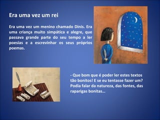 Era uma vez um rei   Era uma vez um menino chamado Dinis. Era uma criança muito simpática e alegre, que passava grande parte do seu tempo a ler poesias e a escrevinhar os seus próprios poemas. - Que bom que é poder ler estes textos tão bonitos! E se eu tentasse fazer um? Podia falar da natureza, das fontes, das raparigas bonitas… 
