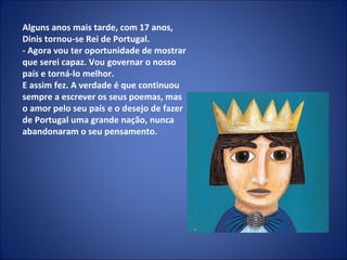 Alguns anos mais tarde, com 17 anos, Dinis tornou-se Rei de Portugal. - Agora vou ter oportunidade de mostrar que serei capaz. Vou governar o nosso país e torná-lo melhor. E assim fez. A verdade é que continuou sempre a escrever os seus poemas, mas o amor pelo seu país e o desejo de fazer de Portugal uma grande nação, nunca abandonaram o seu pensamento. 