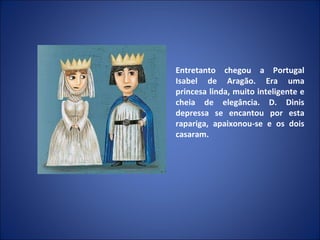 Entretanto chegou a Portugal Isabel de Aragão. Era uma princesa linda, muito inteligente e cheia de elegância. D. Dinis depressa se encantou por esta rapariga, apaixonou-se e os dois casaram. 