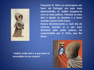 Enquanto D. Dinis se preocupava em fazer de Portugal um país mais desenvolvido, D. Isabel ocupava-se com os mais pobres. Passava os seus dias a ajudar os doentes e a levar comida a quem tinha fome. Fazia-o discretamente e, num dia de inverno, quando ia a sair para distribuir pães pelos pobres, foi surpreendida por D. Dinis, que lhe disse: - Isabel, onde vais e o que levas aí escondido no teu manto? 