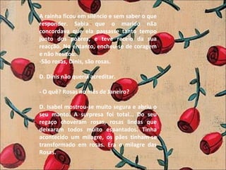 A rainha ficou em silêncio e sem saber o que responder. Sabia que o marido não concordava que ela passasse tanto tempo junto dos pobres, e teve receio da sua reacção. No entanto, encheu-se de coragem e não hesitou: -São rosas, Dinis, são rosas.    D. Dinis não queria acreditar.   - O quê? Rosas no mês de Janeiro?   D. Isabel mostrou-se muito segura e abriu o seu manto. A surpresa foi total… Do seu regaço choveram rosas, rosas lindas que deixaram todos muito espantados. Tinha acontecido um milagre, os pães tinham-se transformado em rosas. Era o milagre das Rosas. 