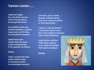 Vamos cantar….. Isabel de Aragão, Era uma linda princesa. Toda a Europa falava, Da sua grande beleza.   Era também muito boa, Sempre humilde e caridosa. Casou com o rei D: Dinis, Foi uma Rainha bondosa.   Isabel levava pão Aquém dele precisava. Levava compreensão, E Paz, quando ela faltava.   Refrão Todo o mundo fala dela, Isabel, Rainha Santa. A sua beleza inspira. A sua bondade encanta!   Certo dia, conta a lenda, Quando a Rainha passou Para levar o pão aos pobres, D. Dinis desconfiou…   - Rosas no mês de Janeiro? E lá estavam tantas rosas, Que nunca ninguém esqueceu Essas rosam milagrosas.   Isabel desfez conflitos, Todos sabia acalmar. Ia ao campo de batalha, Tudo queria apaziguar.   Refrão 