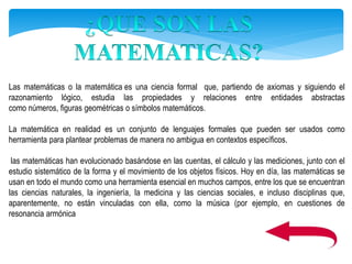 Las matemáticas o la matemática es una ciencia formal que, partiendo de axiomas y siguiendo el
razonamiento lógico, estudia las propiedades y relaciones entre entidades abstractas
como números, figuras geométricas o símbolos matemáticos.
La matemática en realidad es un conjunto de lenguajes formales que pueden ser usados como
herramienta para plantear problemas de manera no ambigua en contextos específicos.
las matemáticas han evolucionado basándose en las cuentas, el cálculo y las mediciones, junto con el
estudio sistemático de la forma y el movimiento de los objetos físicos. Hoy en día, las matemáticas se
usan en todo el mundo como una herramienta esencial en muchos campos, entre los que se encuentran
las ciencias naturales, la ingeniería, la medicina y las ciencias sociales, e incluso disciplinas que,
aparentemente, no están vinculadas con ella, como la música (por ejemplo, en cuestiones de
resonancia armónica