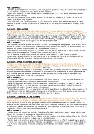 ASÍ ACERTARÁS:
- Muestra que desapruebas su acción. Ante todo, tu hijo quiere tu amor. Tu cara de desaprobación y
tu tono serio ya son razones para dejar la mala conducta.
- Apela a su empatía. “¿Cómo te sentirías tú si él te pegara a ti?”. Este modo de corregir es más
educativo que un castigo.
- Reconoce sus buenos actos. Prueba a decir: “¡Qué bien has ordenado el cuarto!”. A veces un
simple “gracias”es muy efectivo.
- Limita los castigos. Castígale cuando ningún aviso surta efecto. Aplica la pausa obligada (unos
minutos al pasillo), la silla de pensar o la retirada de un privilegio inmediatamente después de la
trastada.
EL ERROR: SOBORNARLE
“Mi hija Alejandra siempre ha sido mala comedora y conseguir que termine su plato es todo un
triunfo. Sólo lo logro algunas veces, cuando le prometo que si lo acaba tendrá un helado de postre.”
Todos hemos recurrido alguna vez a este tipo de promesas, pero con ellas enseñamos al niño que
cada colaboración merece una recompensa, cuando en realidad es su obligación portarse bien. Esto
no fomenta la responsabilidad ni la convivencia en la familia, un espacio donde la obediencia y las
obligaciones no pueden estar sujetas a la ley de la reciprocidad.
ASÍ ACERTARÁS:
- Sé explícita. Di lo que quieres sin rodeos: “Cariño, ven enseguida, tengo prisa”. Si le cuesta pasar
de una actividad a otra, avísale con antelación (“en 15 minutos nos vamos”) y recuérdaselo a los 5
minutos. No se sentirá presionado y le costará menos obedecer.
- Ten presente que quiere agradarte. Confía en esta motivación interna de tu hijo y verás cómo los
sobornos no son necesarios. Es cuestión de no acostumbrarle a ello.
- No te agobies. El lógico que alguna vez recurras a un soborno, y más en una situación
embarazosa. No se convertirá en una costumbre si le explicas que fue una ocasión especial. Los
niños aceptan bien los acuerdos e incluso cierto grado de incoherencia.
EL ERROR: DARLE MENSAJES CONFUSOS
“Siempre que nuestro hijo deja los juguetes tirados por el suelo, mi marido recurre a la ironía:
‘¡Hombre, qué bien, tenemos una juguetería en casa!’. Lo hace para demostrarle que no le gusta,
pero yo creo que el niño así no lo entiende”. Mercedes.
A veces, cuando nos dirigimos a nuestro hijo, nuestra cara y nuestro tono de voz reflejan una cosa y
nuestras palabras otra distinta.El problema es que el niño aún no entiende la ironía, pero como es
muy sensible, percibe nuestras emociones y sabe que algo no cuadra. Si estos mensajes son
frecuentes, empezará a dudar de lo que siente.
ASÍ ACERTARÁS:
- Sé honesta. “Cariño, esto no me gusta nada. Ven, lo recogemos”. El niño entiende la situación:
cuando vuelves del trabajo no te gusta ver el salón desorganizado.
- Explícale las cosas. No le digas que no pasa nada cuando estás nerviosa por algo. Es más útil
explicárselo:“Sí, estoy nerviosa pero no tiene nada que ver contigo, cielo”. Incluso en caso de
enfermedad, divorcio... es mejor admitir el problema.
- Analiza tus mensajes. A veces recurrimos a la ironía cuando una faceta del niño nos decepciona. Él
se siente mal: nota que tú lo desapruebas, pero no entiende por qué. Deja que tu pareja se ocupe
de las tareas en las que esté implicada esa faceta que no te gusta.
EL ERROR: CUESTIONAR LAS NORMAS
“Cuando vamos al parque, mi mujer no deja que nuestro hijo se suba al tobogán más alto. A mí me
fastidia que sea tan miedosa, y siempre discutimos por este tema delante del niño.” Ricardo.
No es necesario ocultar al niño que papá y mamá tienen distintas opiniones de vez en cuando: así
aprende que las diferencias se solucionan. Pero discutir delante de él sobre las directrices educativas
le confunde y merma su seguridad. Es bueno que cada progenitor se relacione de un modo distinto
con su hijo, siempre que mantengan la coherencia.
ASÍ ACERTARÁS:
- Hablad sobre las normas en privado. Cuando estéis solos, fijad directrices en cuanto a la hora de
dormir, las comidas, su seguridad y los posibles castigos.
- No desautorices a tu pareja. Si no estás de acuerdo en algo, no le desacredites delante del niño: le
causaría una mala sensación, ya que para él sois sus héroes.
- Admite que cada uno tiene un modo distinto de relacionarse con el niño. Y es positivo, ya que le
ayuda a vivir experiencias distintas. Además, es imposible e innecesario buscar una uniformidad en
todo. Y no es un problema mientras coincidáis en los temas principales y seáis coherentes con las
normas.
 