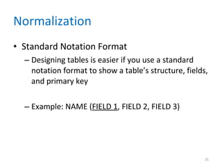 Normalization Standard Notation Format Designing tables is easier if you use a standard notation format to show a table’s structure, fields, and primary key Example: NAME ( FIELD 1 , FIELD 2, FIELD 3) 