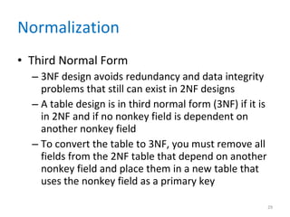 Normalization Third Normal Form 3NF design avoids redundancy and data integrity problems that still can exist in 2NF designs A table design is in third normal form (3NF) if it is in 2NF and if no nonkey field is dependent on another nonkey field To convert the table to 3NF, you must remove all fields from the 2NF table that depend on another nonkey field and place them in a new table that uses the nonkey field as a primary key 