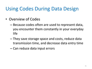 Using Codes During Data Design Overview of Codes Because codes often are used to represent data, you encounter them constantly in your everyday life They save storage space and costs, reduce data transmission time, and decrease data entry time Can reduce data input errors 
