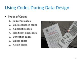 Using Codes During Data Design Types of Codes Sequence codes Block sequence codes Alphabetic codes Significant digit codes Derivation codes Cipher codes Action codes 