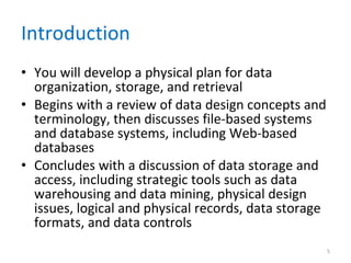Introduction You will develop a physical plan for data organization, storage, and retrieval Begins with a review of data design concepts and terminology, then discusses file-based systems and database systems, including Web-based databases Concludes with a discussion of data storage and access, including strategic tools such as data warehousing and data mining, physical design issues, logical and physical records, data storage formats, and data controls 