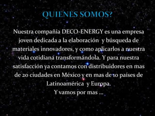 QUIENES SOMOS?Nuestra compañía DECO-ENERGY es una empresajoven dedicada a la elaboración  y búsqueda demateriales innovadores, y como aplicarlos a nuestravida cotidiana transformándola. Y para nuestrasatisfacción ya contamos con distribuidores en masde 20 ciudades en México y en mas de 10 países deLatinoamérica  y Europa. Y vamos por mas …