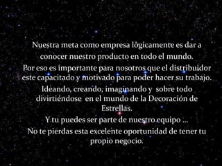      Nuestra meta como empresa lógicamente es dar a     conocer nuestro producto en todo el mundo.      Por eso es importante para nosotros que el distribuidor este capacitado y motivado para poder hacer su trabajo.      Ideando, creando, imaginando y  sobre todo divirtiéndose  en el mundo de la Decoración de Estrellas.     Y tu puedes ser parte de nuestro equipo …      No te pierdas esta excelente oportunidad de tener tu propio negocio.