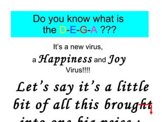 Do you know what is  the  D - E - G - A  ??? It’s a new virus,  a  Happiness  and  Joy  Virus!!!!  Let’s say it’s a little bit of all this brought into one big peice :  