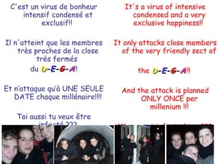 C'est un virus de bonheur intensif condensé et exclusif!!  Il n'atteint que les membres très proches de la close très fermés  du  D - E - G - A !! Et n’attaque qu’à UNE SEULE DATE chaque millénaire!!!! Toi aussi tu veux être infecté ??? It's a virus of intensive condensed and a very exclusive happiness!!  It only attacks close members of the very friendly sect of  the  D - E - G - A !!!  And the attack is planned ONLY ONCE per millenium !!! Wanna get infected too ??? 
