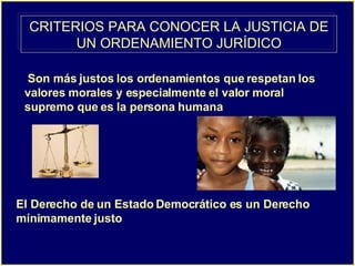 CRITERIOS PARA CONOCER LA JUSTICIA DE UN ORDENAMIENTO JURÍDICO Son más justos los ordenamientos que respetan los valores morales y especialmente el valor moral supremo que es la persona humana   El Derecho de un Estado Democrático es un Derecho mínimamente justo   