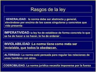 Rasgos de la ley GENERALIDAD : :  la norma debe ser abstracta y general, elevándose por encima de los casos singulares y concretos que vida presenta  IMPERATIVIDAD :  la  ley ha de establece de forma concreta lo que se ha de hacer o no hacer, lo ha de ordenar  . INVIOLABILIDAD  :La norma tiene como meta ser inviolable, que todos la obedezcan. ALTERIDAD:  La norma está pensada para regular las relaciones de unos hombres con otros.   COERCIBILIDAD.  La norma jurídica necesita imponerse por la fuerza   