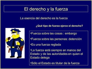 El derecho y la fuerza La esencia del derecho es la fuerza ¿Qué tipo de fuerza ejerce el derecho? Fuerza sobre las cosas : embargo Fuerza sobre las personas: detención Es una fuerza reglada La fuerza está siempre en manos del Estado y de las autoridades en quien el Estado delega  Sólo el Estado es titular de la fuerza 