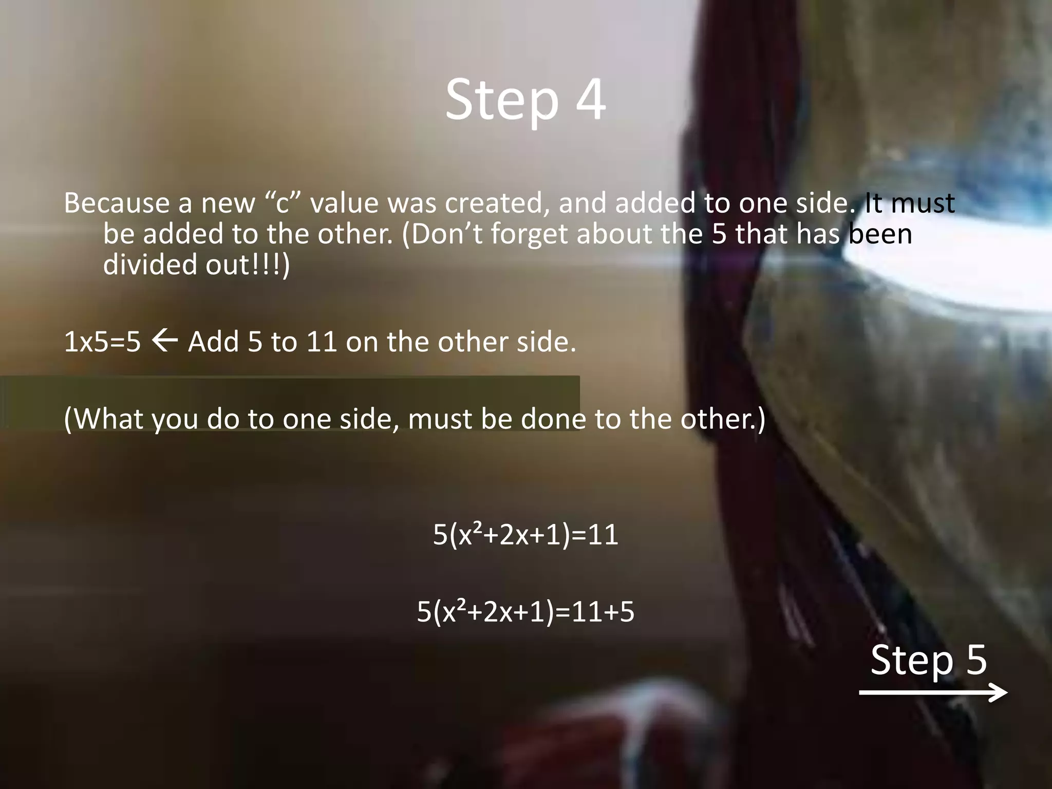Step 4
Because a new “c” value was created, and added to one side. It must
  be added to the other. (Don’t forget about the 5 that has been
  divided out!!!)

1x5=5  Add 5 to 11 on the other side.

(What you do to one side, must be done to the other.)


                           5(x²+2x+1)=11

                          5(x²+2x+1)=11+5
                                                            Step 5
 