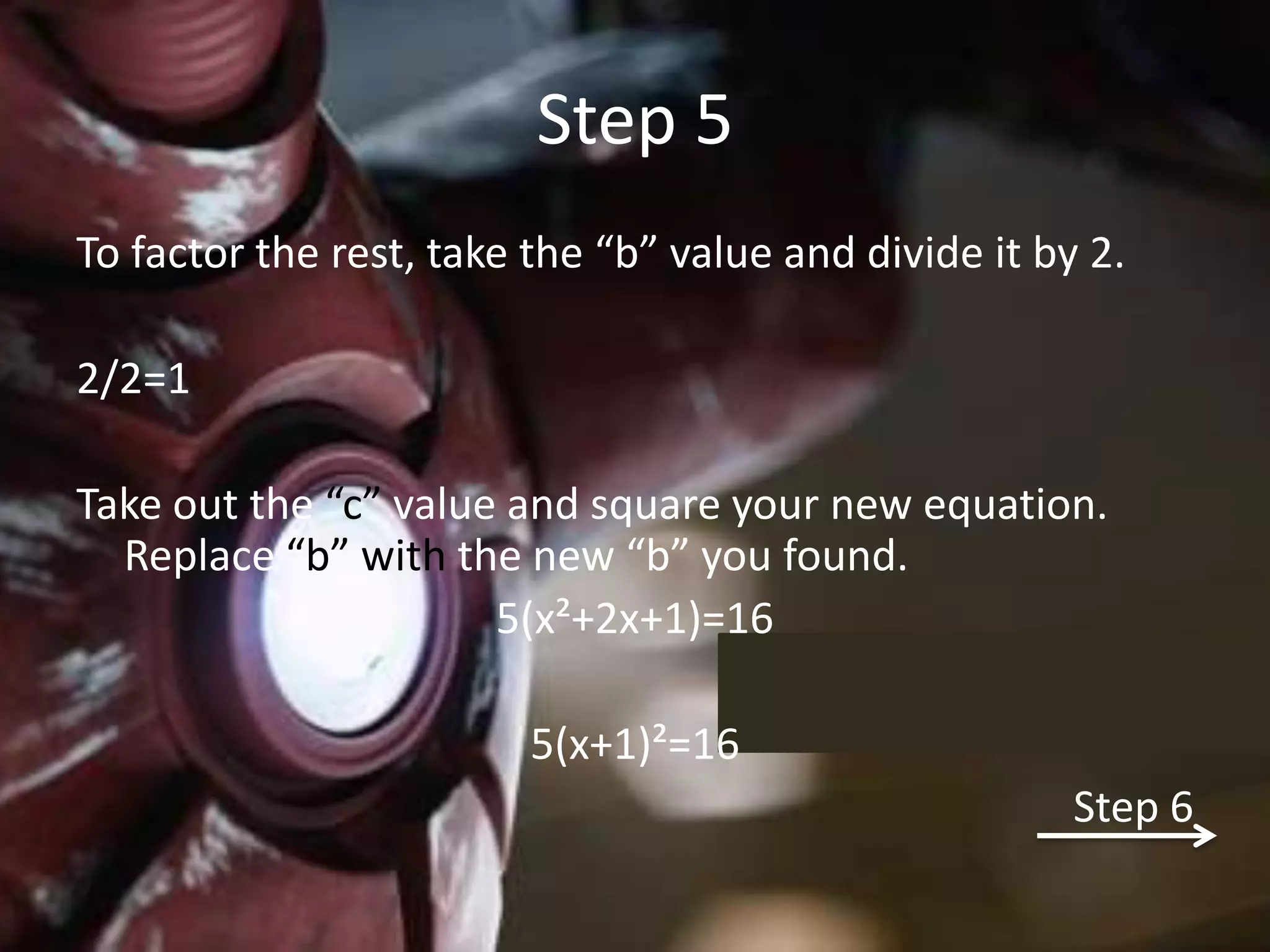 Step 5
To factor the rest, take the “b” value and divide it by 2.

2/2=1

Take out the “c” value and square your new equation.
  Replace “b” with the new “b” you found.
                      5(x²+2x+1)=16

                         5(x+1)²=16
                                                       Step 6
 