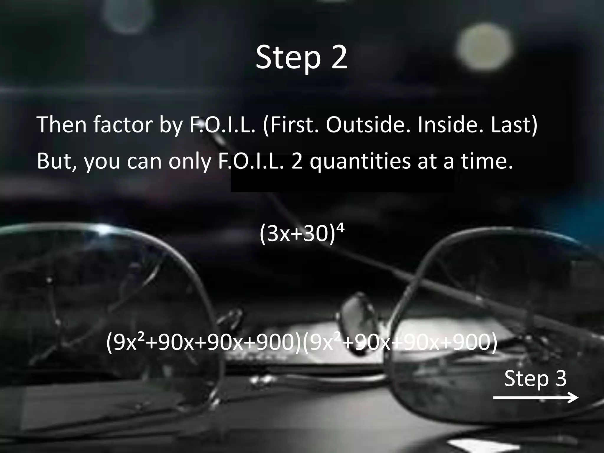 Step 2
Then factor by F.O.I.L. (First. Outside. Inside. Last)
But, you can only F.O.I.L. 2 quantities at a time.

                       (3x+30)´



       (9x²+90x+90x+900)(9x²+90x+90x+900)
                                                  Step 3
 