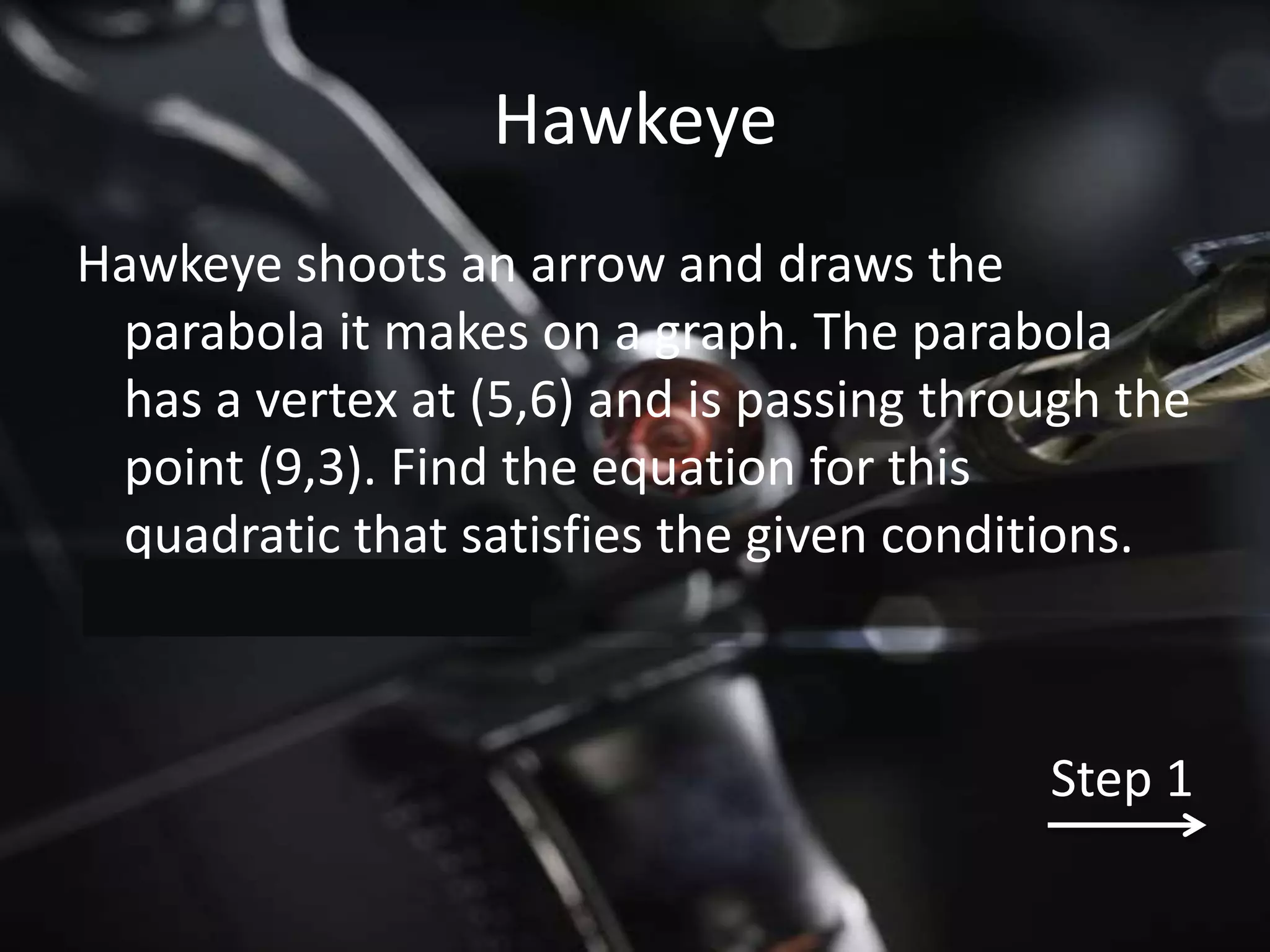 Hawkeye
Hawkeye shoots an arrow and draws the
 parabola it makes on a graph. The parabola
 has a vertex at (5,6) and is passing through the
 point (9,3). Find the equation for this
 quadratic that satisfies the given conditions.



                                          Step 1
 