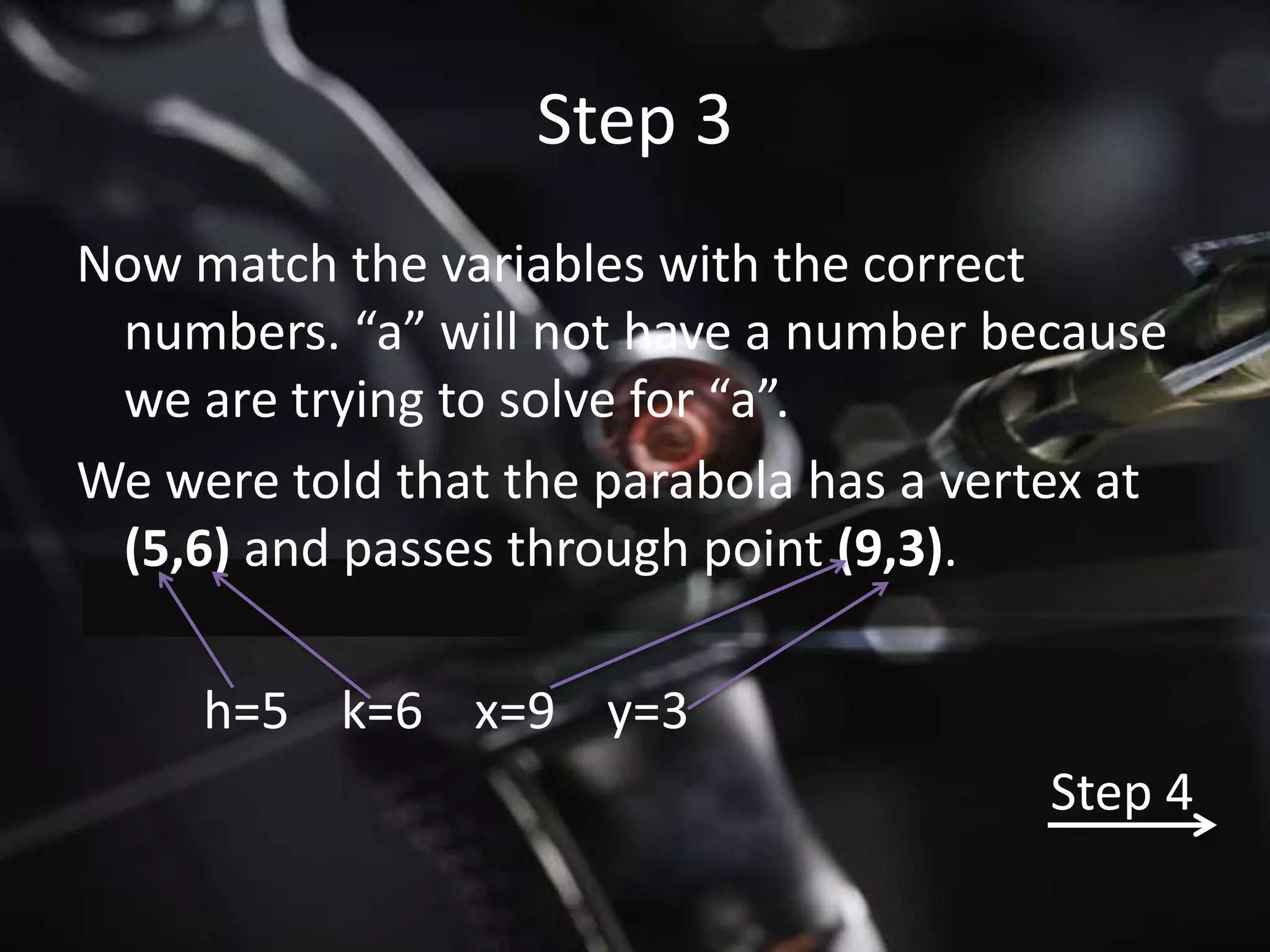 Step 3
Now match the variables with the correct
 numbers. “a” will not have a number because
 we are trying to solve for “a”.
We were told that the parabola has a vertex at
 (5,6) and passes through point (9,3).

     h=5 k=6 x=9 y=3
                                         Step 4
 