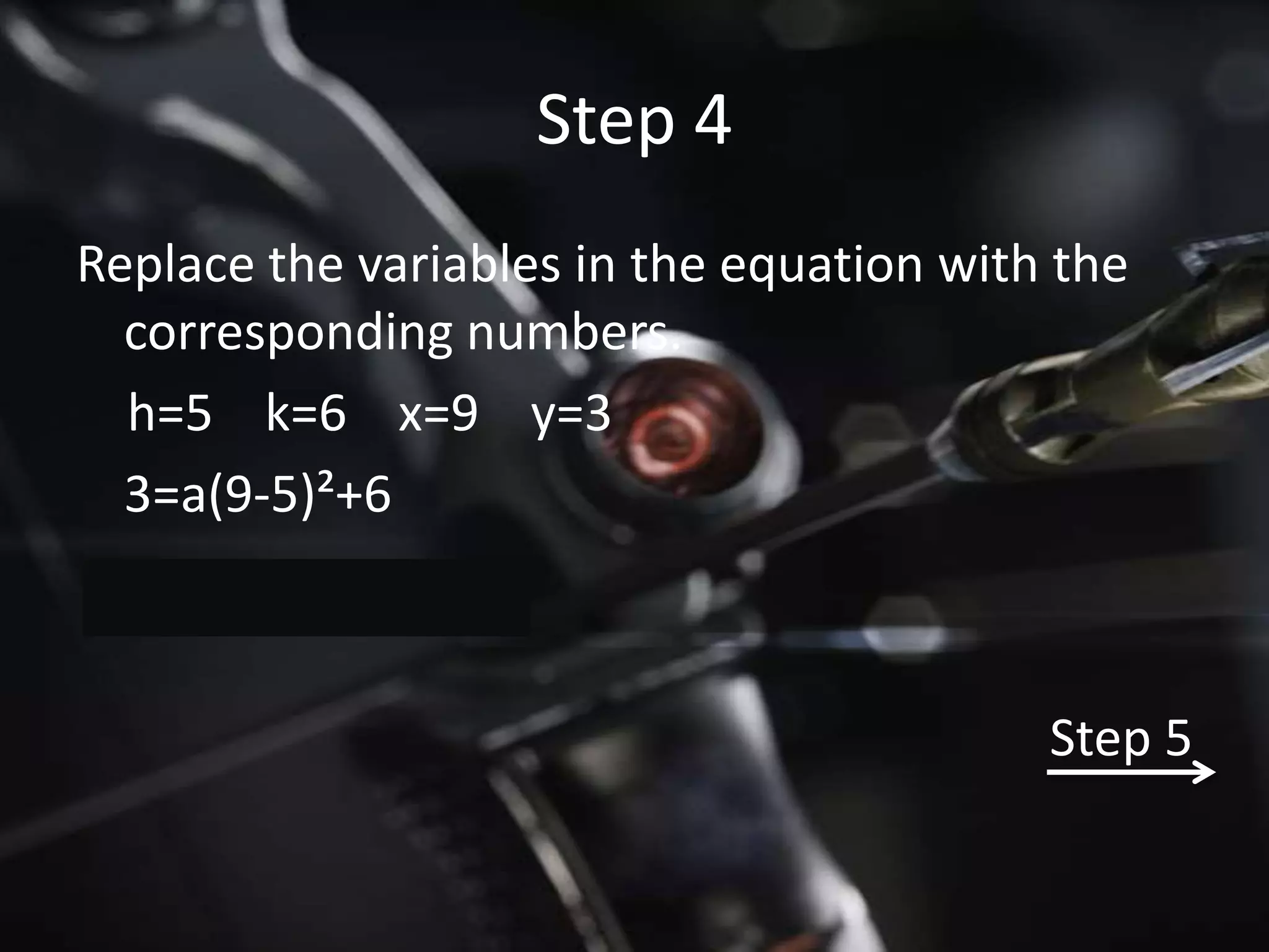 Step 4
Replace the variables in the equation with the
  corresponding numbers.
  h=5 k=6 x=9 y=3
  3=a(9-5)²+6



                                          Step 5
 