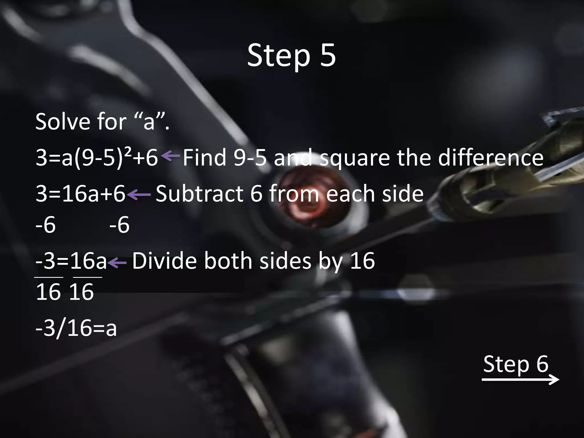 Step 5
Solve for “a”.
3=a(9-5)²+6 Find 9-5 and square the difference
3=16a+6 Subtract 6 from each side
-6     -6
-3=16a Divide both sides by 16
16 16
-3/16=a
                                         Step 6
 
