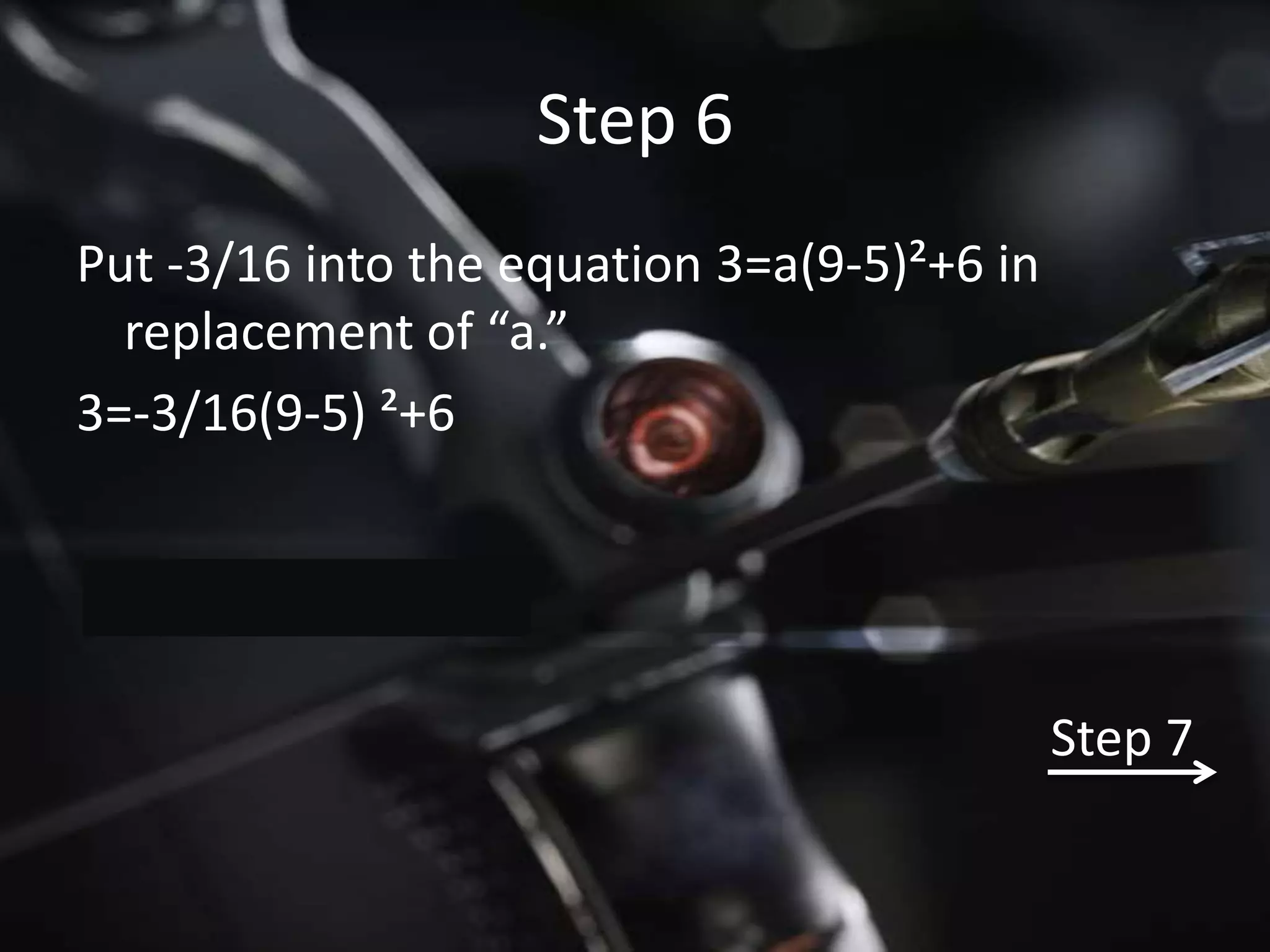 Step 6
Put -3/16 into the equation 3=a(9-5)²+6 in
  replacement of “a.”
3=-3/16(9-5) ²+6




                                             Step 7
 