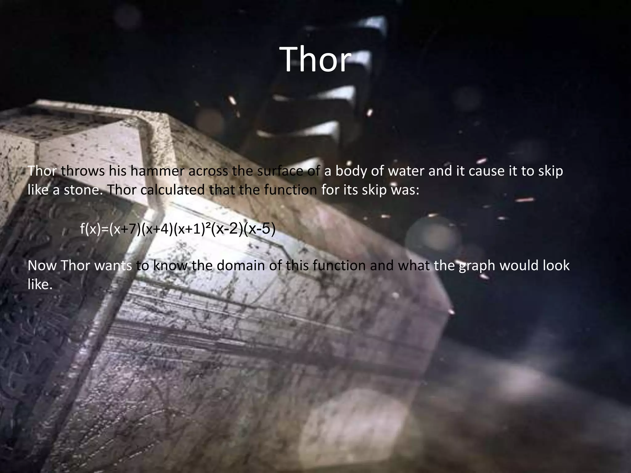 Thor

Thor throws his hammer across the surface of a body of water and it cause it to skip
like a stone. Thor calculated that the function for its skip was:

        f(x)=(x+7)(x+4)(x+1)²(x-2)(x-5)

Now Thor wants to know the domain of this function and what the graph would look
like.
 