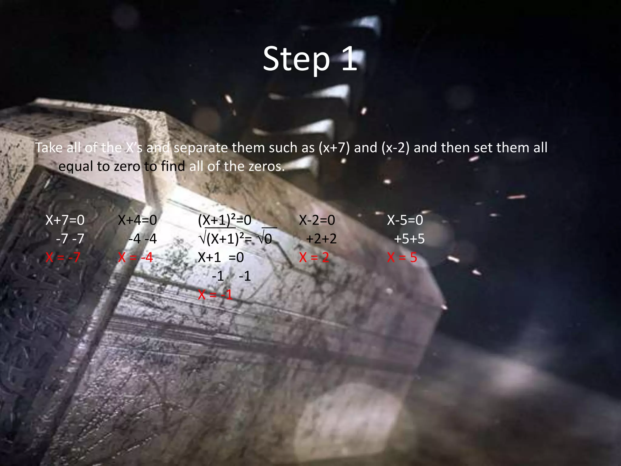 Step 1

Take all of the X’s and separate them such as (x+7) and (x-2) and then set them all
   equal to zero to find all of the zeros.


 X+7=0       X+4=0        (X+1)²=0        X-2=0         X-5=0
   -7 -7       -4 -4      √(X+1)²= √0      +2+2          +5+5
 X = -7      X = -4       X+1 =0          X=2           X=5
                            -1 -1
                          X = -1
 