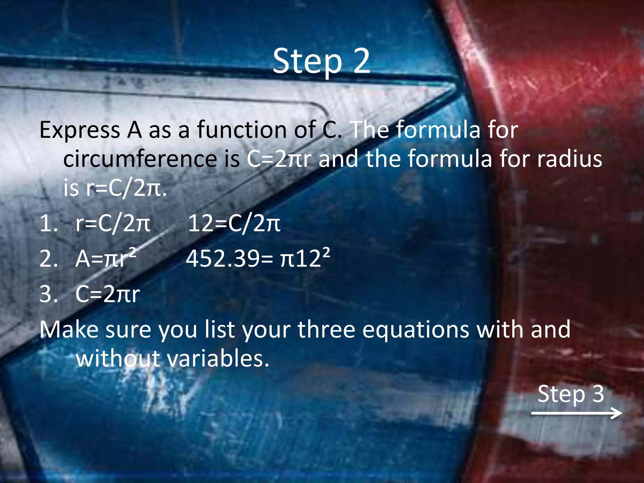 Step 2
Express A as a function of C. The formula for
  circumference is C=2πr and the formula for radius
  is r=C/2π.
1. r=C/2π 12=C/2π
2. A=πr²      452.39= π12²
3. C=2πr
Make sure you list your three equations with and
    without variables.
                                              Step 3
 